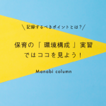 保育の『 環境構成 』実習ではココを見よう！記録するべきポイントとは？