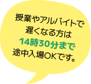 授業やアルバイトで遅くなる方は14時30分まで途中入場OKです。