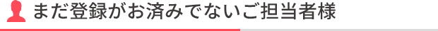 まだ登録がお済みでないご担当者様